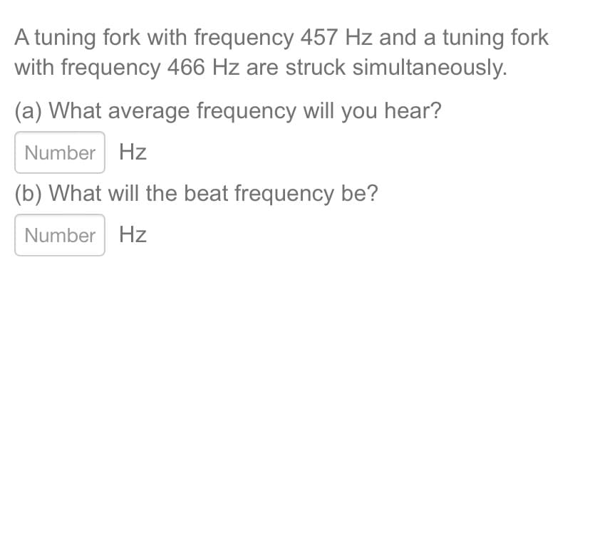 A tuning fork with frequency 457 Hz and a tuning fork
with frequency 466 Hz are struck simultaneously.
(a) What average frequency will you hear?
Number Hz
(b) What will the beat frequency be?
Number Hz