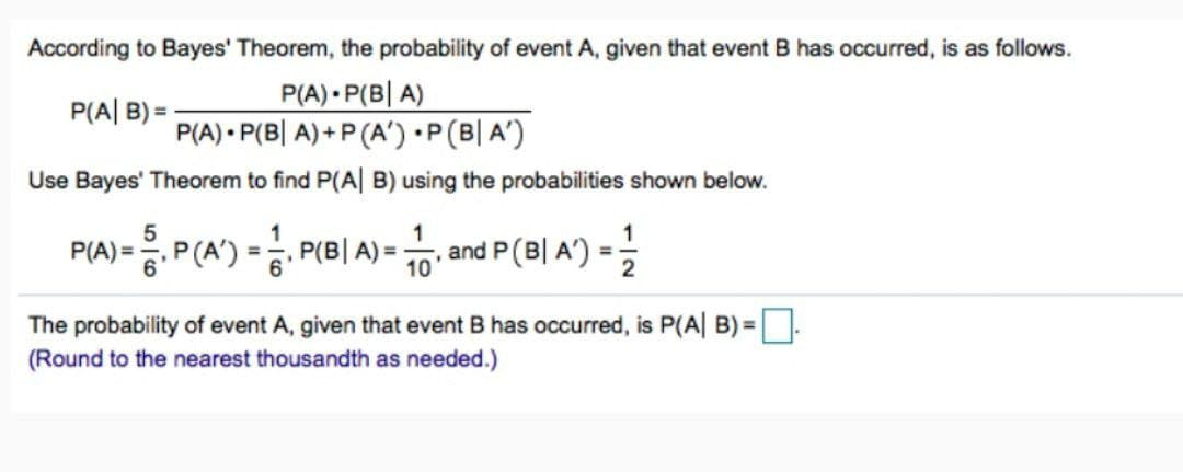 According to Bayes' Theorem, the probability of event A, given that event B has occurred, is as follows.
P(A) P(BA)
P(A|B)=
P(A) P(BA)+P(A') · P(B|A')
Use Bayes' Theorem to find P(A| B) using the probabilities shown below.
1
P(A) = P(A) = P(B| A)=
, and P (B| A') =
=
10'
The probability of event A, given that event B has occurred, is P(A|B)= ☐
(Round to the nearest thousandth as needed.)