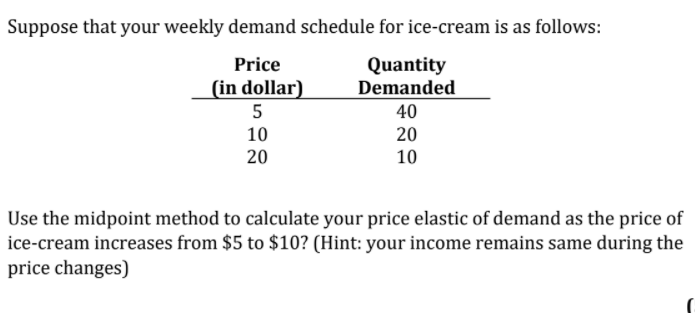 Suppose that your weekly demand schedule for ice-cream is as follows:
Quantity
Demanded
Price
(in dollar)
5
40
10
20
20
10
Use the midpoint method to calculate your price elastic of demand as the price of
ice-cream increases from $5 to $10? (Hint: your income remains same during the
price changes)
