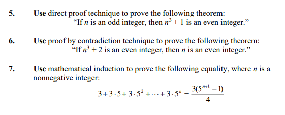 5.
Use direct proof technique to prove the following theorem:
"If n is an odd integer, then n³ + 1 is an even integer."
6.
Use proof by contradiction technique to prove the following theorem:
"If n³ +2 is an even integer, then n is an even integer."
7.
Use mathematical induction to prove the following equality, where n is a
nonnegative integer:
3(5"l – 1)
3+3.5+3.5 +..+3-5" =
4
