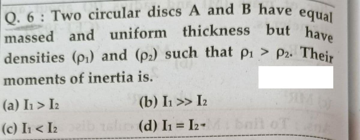 Q. 6: Two circular discs A and B have equal
uniform thickness but have
massed and uniform thickness but have
densities (p1) and (p2) such that pi > P2. Their
moments of inertia is.
(a) I1 > I2
(b) I1 >> I2
(c) I < I2ib
ain (d) In = I2-
bail oTank
