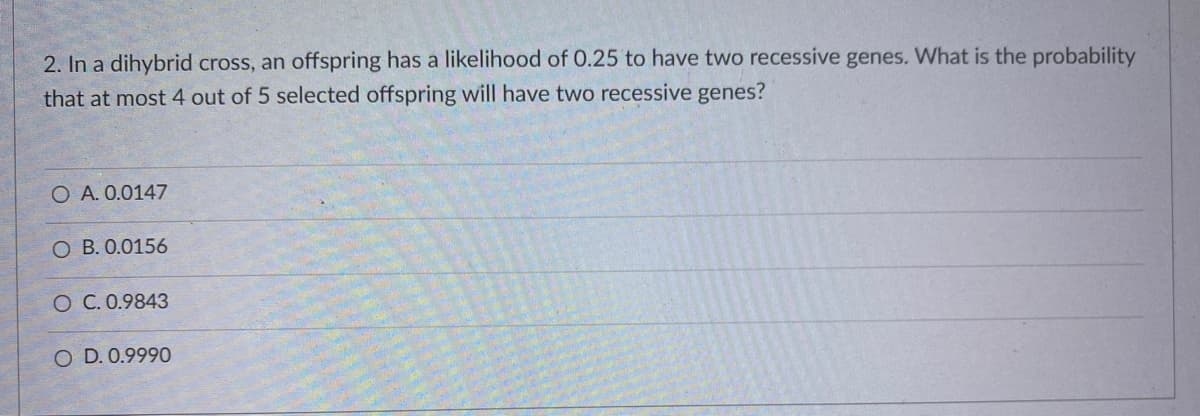 2. In a dihybrid cross, an offspring has a likelihood of 0.25 to have two recessive genes. What is the probability
that at most 4 out of 5 selected offspring will have two recessive genes?
O A. 0.0147
O B. 0.0156
O C. 0.9843
O D. 0.9990
