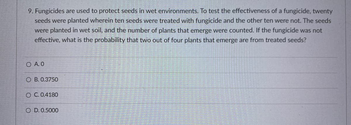 9. Fungicides are used to protect seeds in wet environments. To test the effectiveness of a fungicide, twenty
seeds were planted wherein ten seeds were treated with fungicide and the other ten were not. The seeds
were planted in wet soil, and the number of plants that emerge were counted. If the fungicide was not
effective, what is the probability that two out of four plants that emerge are from treated seeds?
O A. 0
O B. 0.3750
O C. 0.4180
O D. 0.5000
