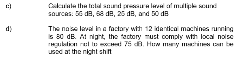 Calculate the total sound pressure level of multiple sound
sources: 55 dB, 68 dB, 25 dB, and 50 dB
c)
d)
The noise level in a factory with 12 identical machines running
is 80 dB. At night, the factory must comply with local noise
regulation not to exceed 75 dB. How many machines can be
used at the night shift
