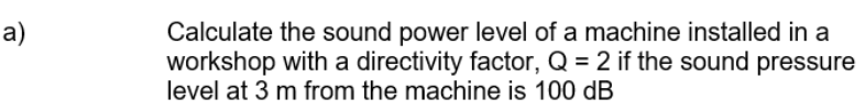 Calculate the sound power level of a machine installed in a
workshop with a directivity factor, Q = 2 if the sound pressure
level at 3 m from the machine is 100 dB
a)
