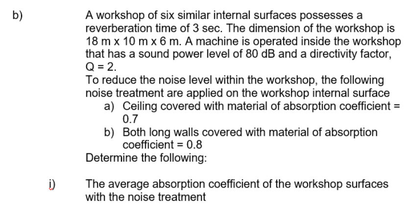 A workshop of six similar internal surfaces possesses a
reverberation time of 3 sec. The dimension of the workshop is
18 m x 10 m x 6 m. A machine is operated inside the workshop
that has a sound power level of 80 dB and a directivity factor,
Q = 2.
To reduce the noise level within the workshop, the following
noise treatment are applied on the workshop internal surface
a) Ceiling covered with material of absorption coefficient =
b)
0.7
b) Both long walls covered with material of absorption
coefficient = 0.8
Determine the following:
i)
The average absorption coefficient of the workshop surfaces
with the noise treatment
