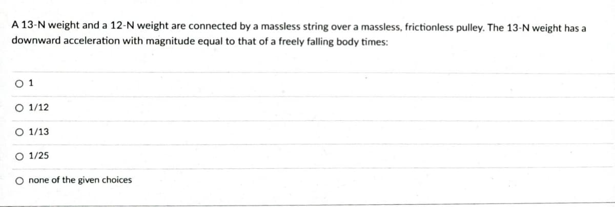 A 13-N weight and a 12-N weight are connected by a massless string over a massless, frictionless pulley. The 13-N weight has a
downward acceleration with magnitude equal to that of a freely falling body times:
01
O 1/12
O 1/13
O 1/25
O none of the given choices