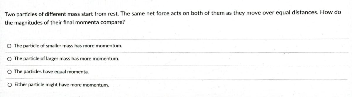 Two particles of different mass start from rest. The same net force acts on both of them as they move over equal distances. How do
the magnitudes of their final momenta compare?
O The particle of smaller mass has more momentum.
O The particle of larger mass has more momentum.
O The particles have equal momenta.
O Either particle might have more momentum.