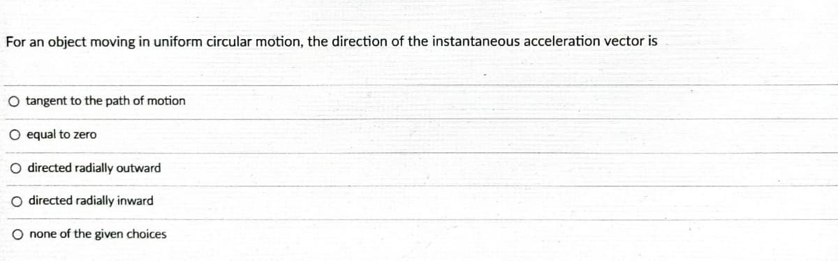 For an object moving in uniform circular motion, the direction of the instantaneous acceleration vector is
O tangent to the path of motion
O equal to zero
directed radially outward
directed radially inward
O none of the given choices