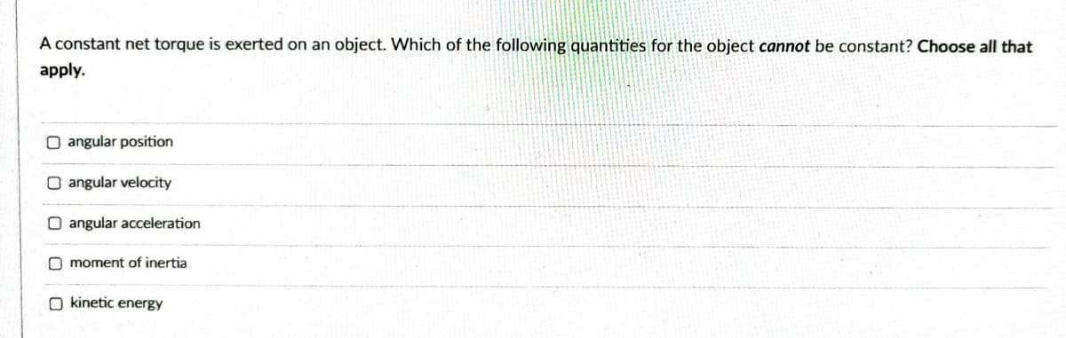 A constant net torque is exerted on an object. Which of the following quantities for the object cannot be constant? Choose all that
apply.
O angular position
angular velocity
O angular acceleration
O moment of inertia
O kinetic energy