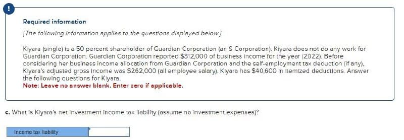 Required information
[The following information applies to the questions displayed below.]
Kiyara (single) is a 50 percent shareholder of Guardian Corporation (an S Corporation). Kiyara does not do any work for
Guardian Corporation. Guardian Corporation reported $312,000 of business income for the year (2022). Before
considering her business income allocation from Guardian Corporation and the self-employment tax deduction (if any),
Kiyara's adjusted gross income was $262,000 (all employee salary). Kiyara has $40,600 in itemized deductions. Answer
the following questions for Kiyara.
Note: Leave no answer blank. Enter zero if applicable.
c. What is Kiyara's net investment income tax liability (assume no investment expenses)?
Income tax liability