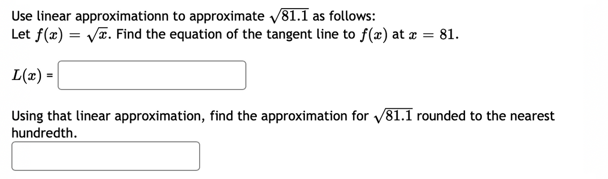Use linear approximationn to approximate v81.1 as follows:
Let f(x) = Va. Find the equation of the tangent line to f(x) at x = 81.
L(x) =
Using that linear approximation, find the approximation for v81.1 rounded to the nearest
hundredth.
