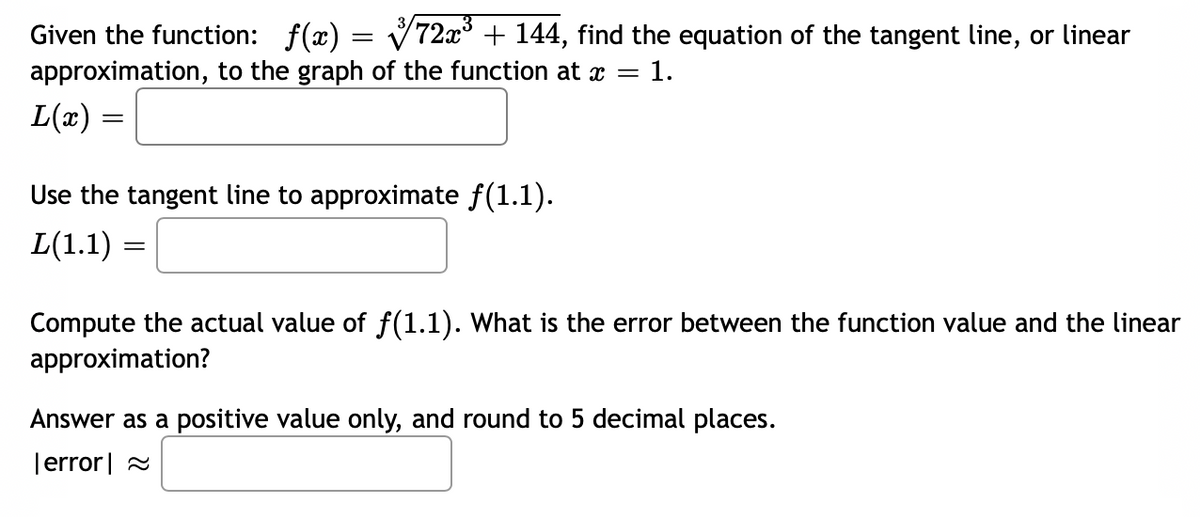 Given the function: f(x) = V72x° + 144, find the equation of the tangent line, or linear
approximation, to the graph of the function at x =
= 1.
L(x) =
Use the tangent line to approximate f(1.1).
L(1.1) =
Compute the actual value of f(1.1). What is the error between the function value and the linear
approximation?
Answer as a positive value only, and round to 5 decimal places.
|error| 2
