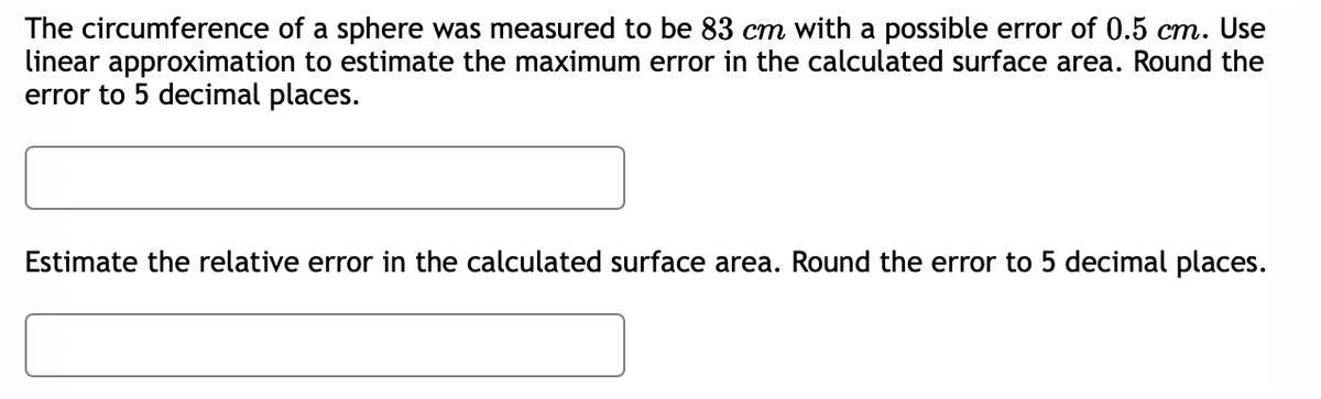 The circumference of a sphere was measured to be 83 cm with a possible error of 0.5 cm. Use
linear approximation to estimate the maximum error in the calculated surface area. Round the
error to 5 decimal places.
Estimate the relative error in the calculated surface area. Round the error to 5 decimal places.
