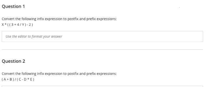 Question 1
Convert the following infix expression to postfix and prefix expressions:
X*((3+4/Y)-2)
Use the editor to format your answer
Question 2
Convert the following infix expression to postfix and prefix expressions:
(A+B)/(C-D*E)