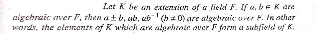 Let K be an extension of a field F. If a, be K are
algebraic over F, then a ±b, ab, ab' (b# 0) are algebraic over F. In other
words, the elements of K which are algebraic over F form a subfield of K.
