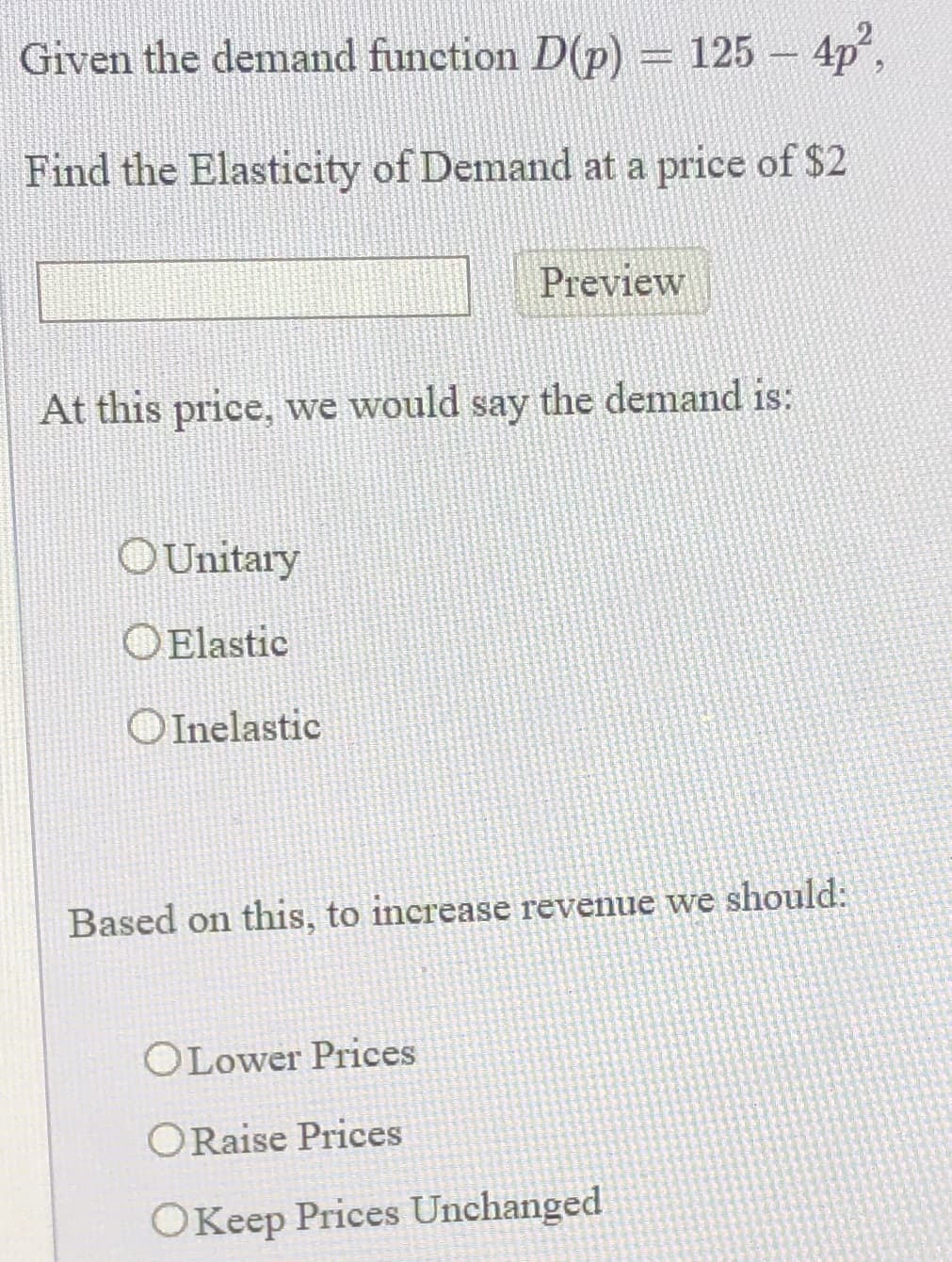 Given the demand function D(p) = 125 - 4p
Find the Elasticity of Demand at a price of $2
Preview
At this price, we would say the demand is:
OUnitary
OElastic
OInelastic
Based on this, to increase revenue we should:
OLower Prices
ORaise Prices
OKeep Prices Unchanged
