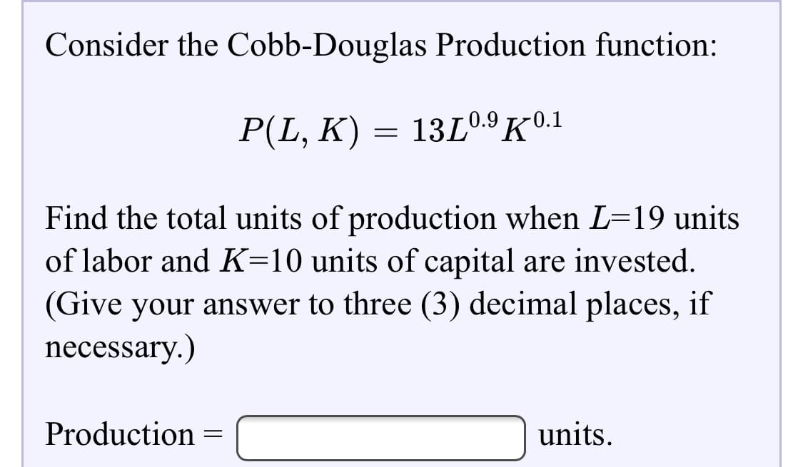 Consider the Cobb-Douglas Production function:
P(L, K) = 13L0.9K0.1
Find the total units of production when L=19 units
of labor and K=10 units of capital are invested.
(Give your answer to three (3) decimal places, if

