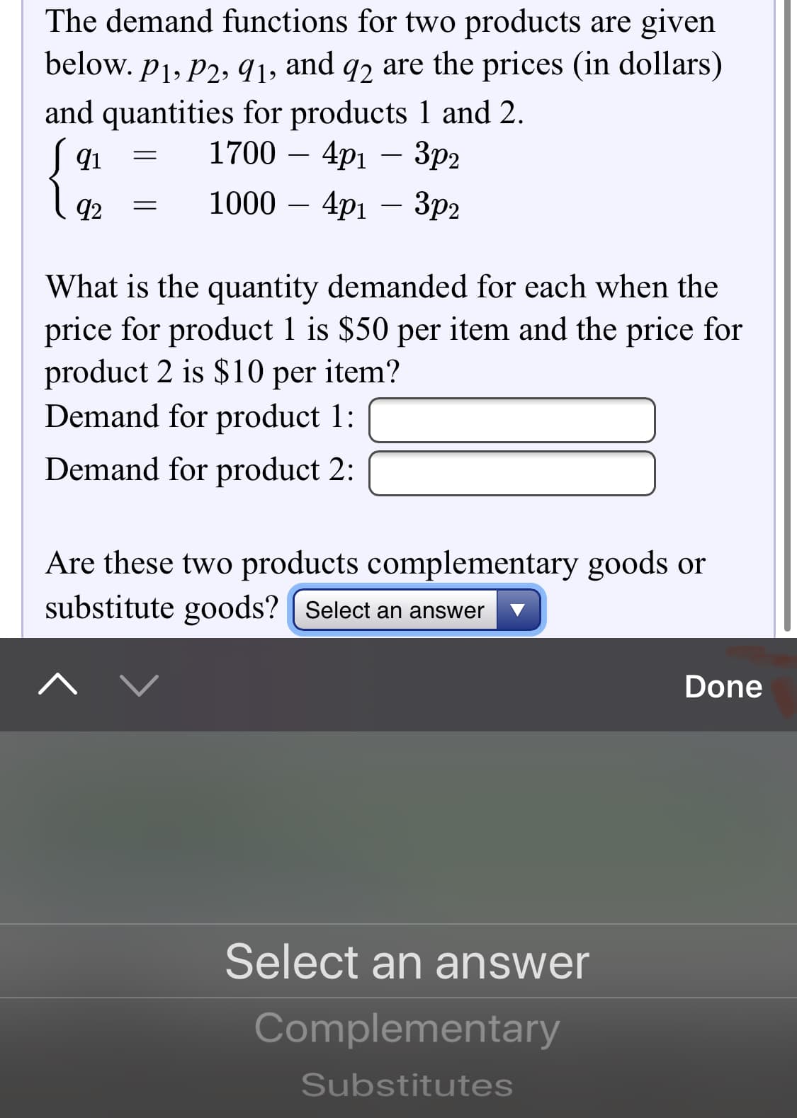 The demand functions for two products are given
below. p1, P2, 91, and q2 are the prices (in dollars)
and quantities for products 1 and 2.
1700 –
4pi – 3p2
92
1000 –
· 4p1 – 3p2
What is the quantity demanded for each when the
price for product 1 is $50 per item and the price for
product 2 is $10 per item?
Demand for product 1:
Demand for product 2:
Are these two products complementary goods or
substitute goods? | Select an answer
