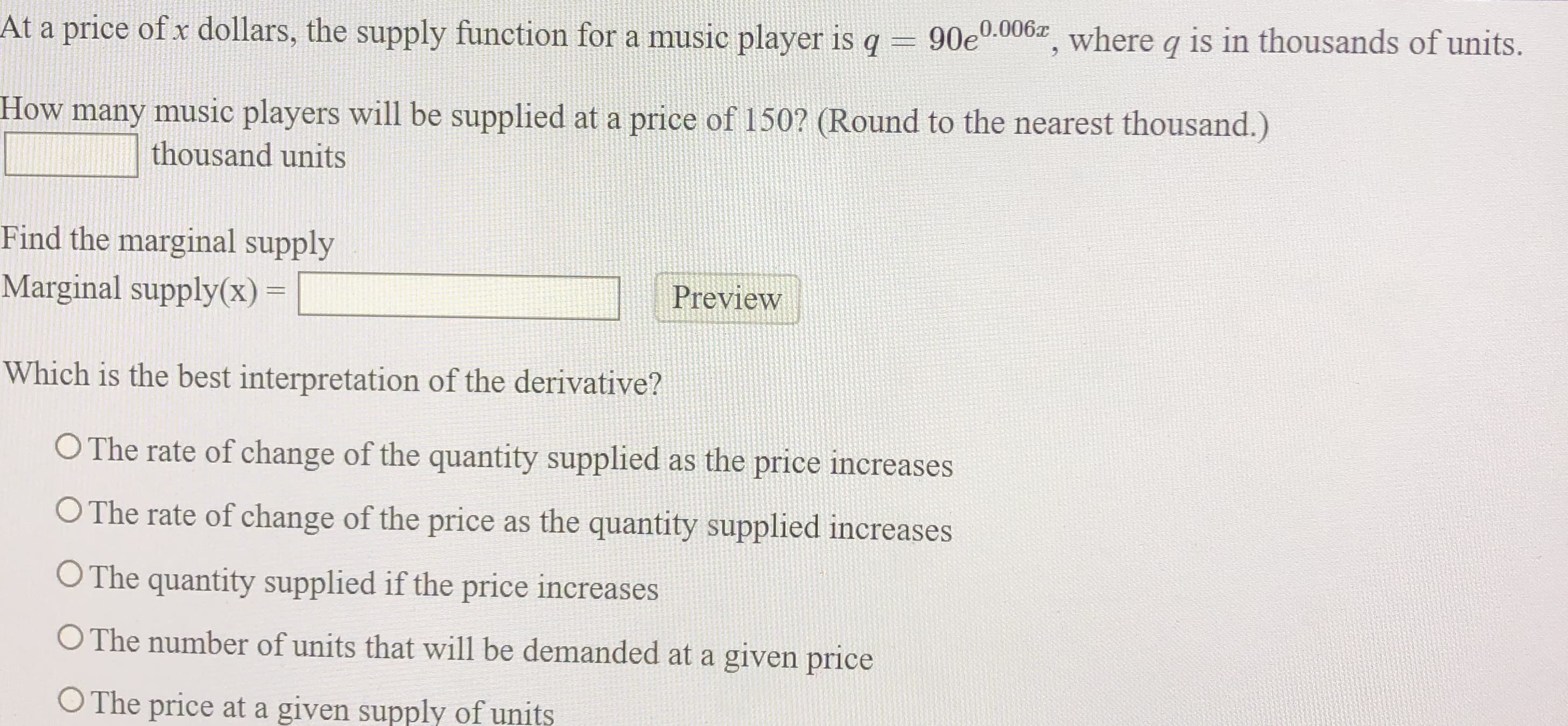 At a price of x dollars, the supply function for a music player is q = 90e0.006z where q is in thousands of units.
How many music players will be supplied at a price of 150? (Round to the nearest thousand.)
thousand units
Find the marginal supply
Marginal supply(x) =
Preview
Which is the best interpretation of the derivative?
O The rate of change of the quantity supplied as the price increases
O The rate of change of the price as the quantity supplied increases
O The quantity supplied if the price increases
O The number of units that will be demanded at a given price
O The price at a given supply of units
