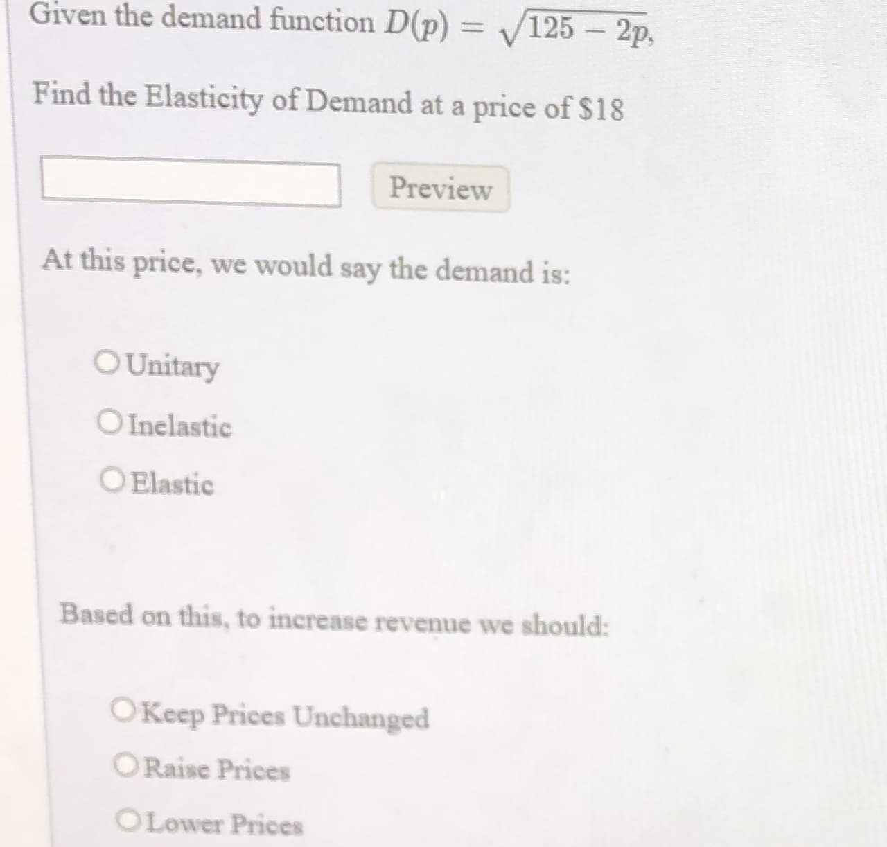 Given the demand function D(p) = V125 – 2p,
%3D
Find the Elasticity of Demand at a price of $18
Preview
At this price, we would say the demand is:
O Unitary
OInelastic
O Elastic
Based on this, to increase revenue we should:
OKeep Prices Unchanged
ORaise Prices
OLower Prices
