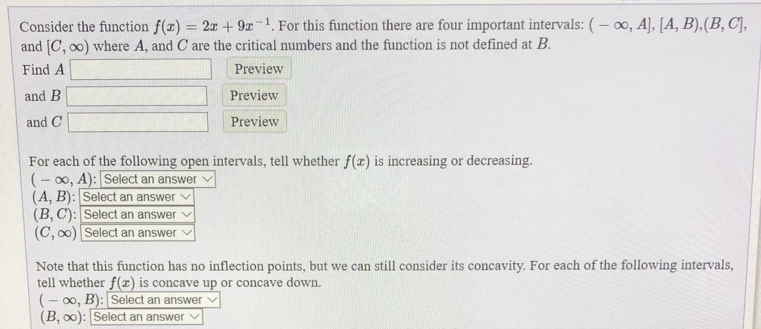Consider the function f(x) = 2a + 9x For this function there are four important intervals: (– 0, A], [A, B).(B, C],
and [C, o0) where A, and C are the critical numbers and the function is not defined at B.
Preview
Find A
and B
Preview
and C
Preview
