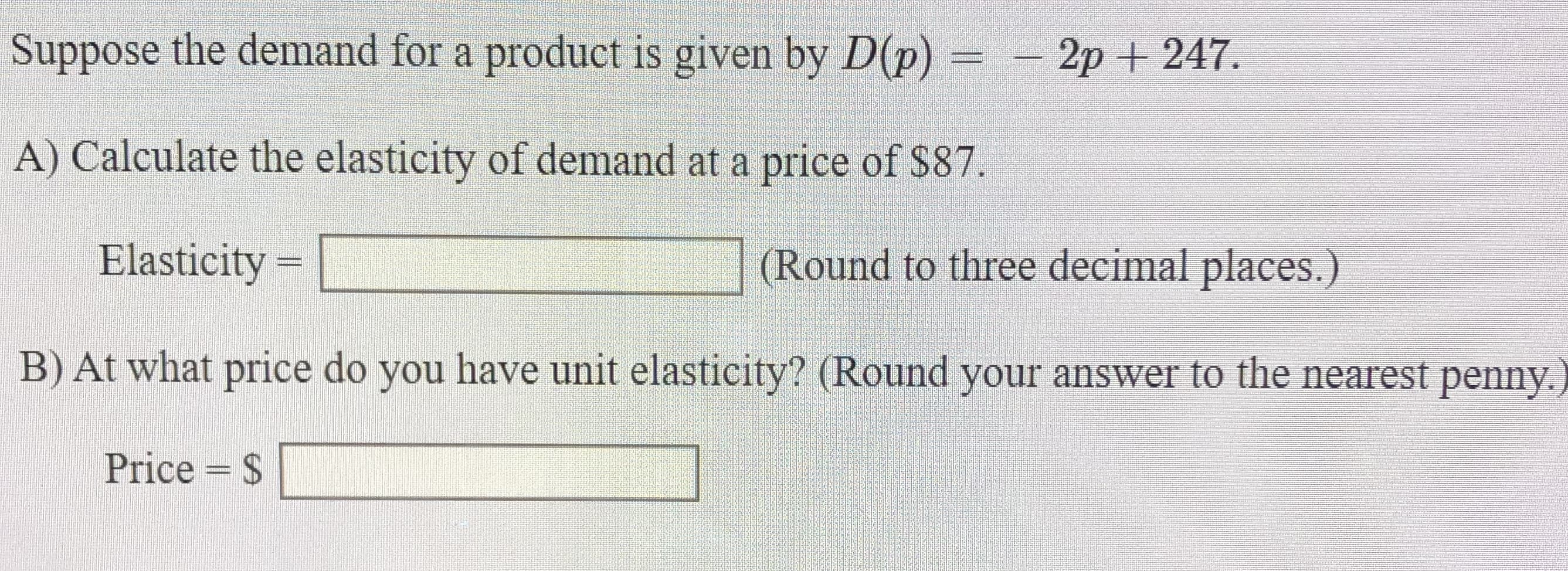 Suppose the demand for a product is given by D(p) = - 2p + 247.
A) Calculate the elasticity of demand at a price of $87.
