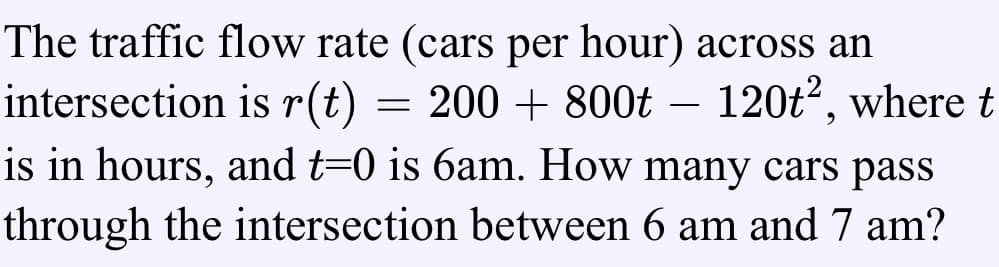 The traffic flow rate (cars per hour) across an
intersection is r(t)
is in hours, and t=0 is 6am. How many cars pass
= 200 + 800t – 120t?, where t
through the intersection between 6 am and 7 am?
