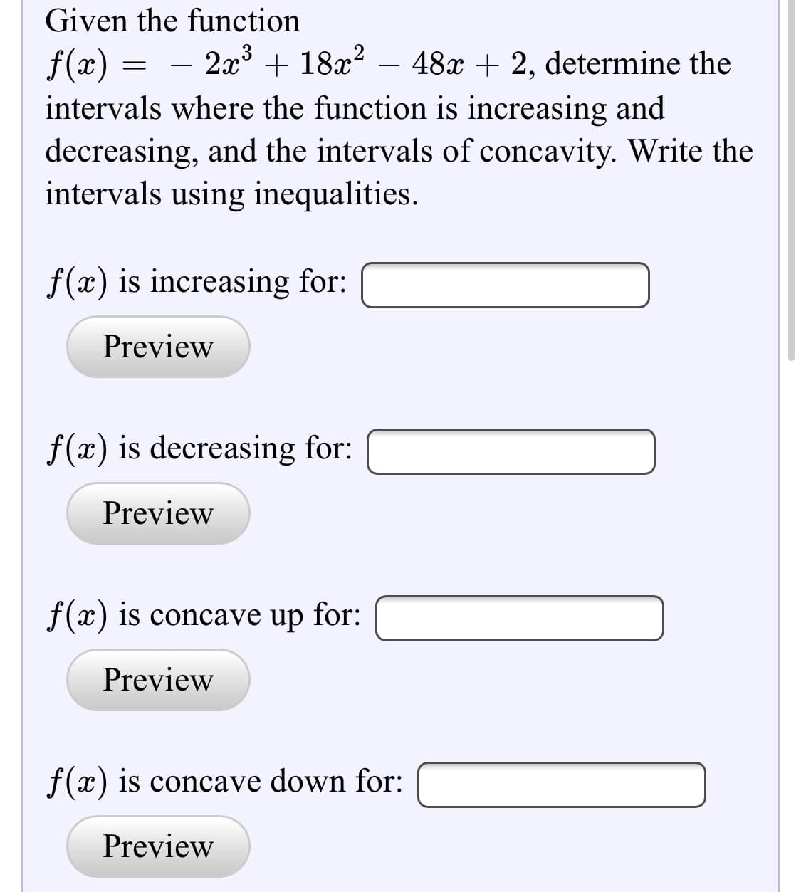 Given the function
- 2a3 + 18x?
+ 18x? – 48x + 2, determine the
f(x) =
intervals where the function is increasing and
decreasing, and the intervals of concavity. Write the
intervals using inequalities.
-

