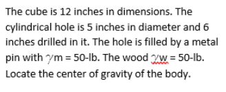 The cube is 12 inches in dimensions. The
cylindrical hole is 5 inches in diameter and 6
inches drilled in it. The hole is filled by a metal
pin with ym = 50-lb. The wood W = 50-1lb.
Locate the center of gravity of the body.
