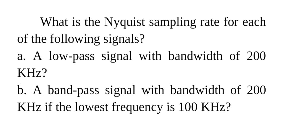 What is the Nyquist sampling rate for each
of the following signals?
a. A low-pass signal with bandwidth of 200
KHz?
b. A band-pass signal with bandwidth of 200
KHz if the lowest frequency is 100 KHz?
