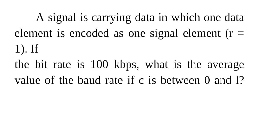 A signal is carrying data in which one data
element is encoded as one signal element (r
1). If
the bit rate is 100 kbps, what is the average
value of the baud rate if c is between 0 and 1?
