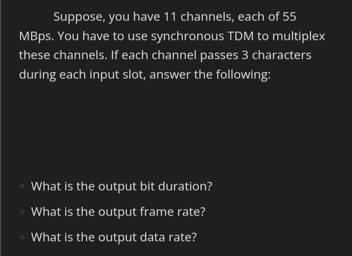 Suppose, you have 11 channels, each of 55
MBps. You have to use synchronous TDM to multiplex
these channels. If each channel passes 3 characters
during each input slot, answer the following:
What is the output bit duration?
What is the output frame rate?
What is the output data rate?

