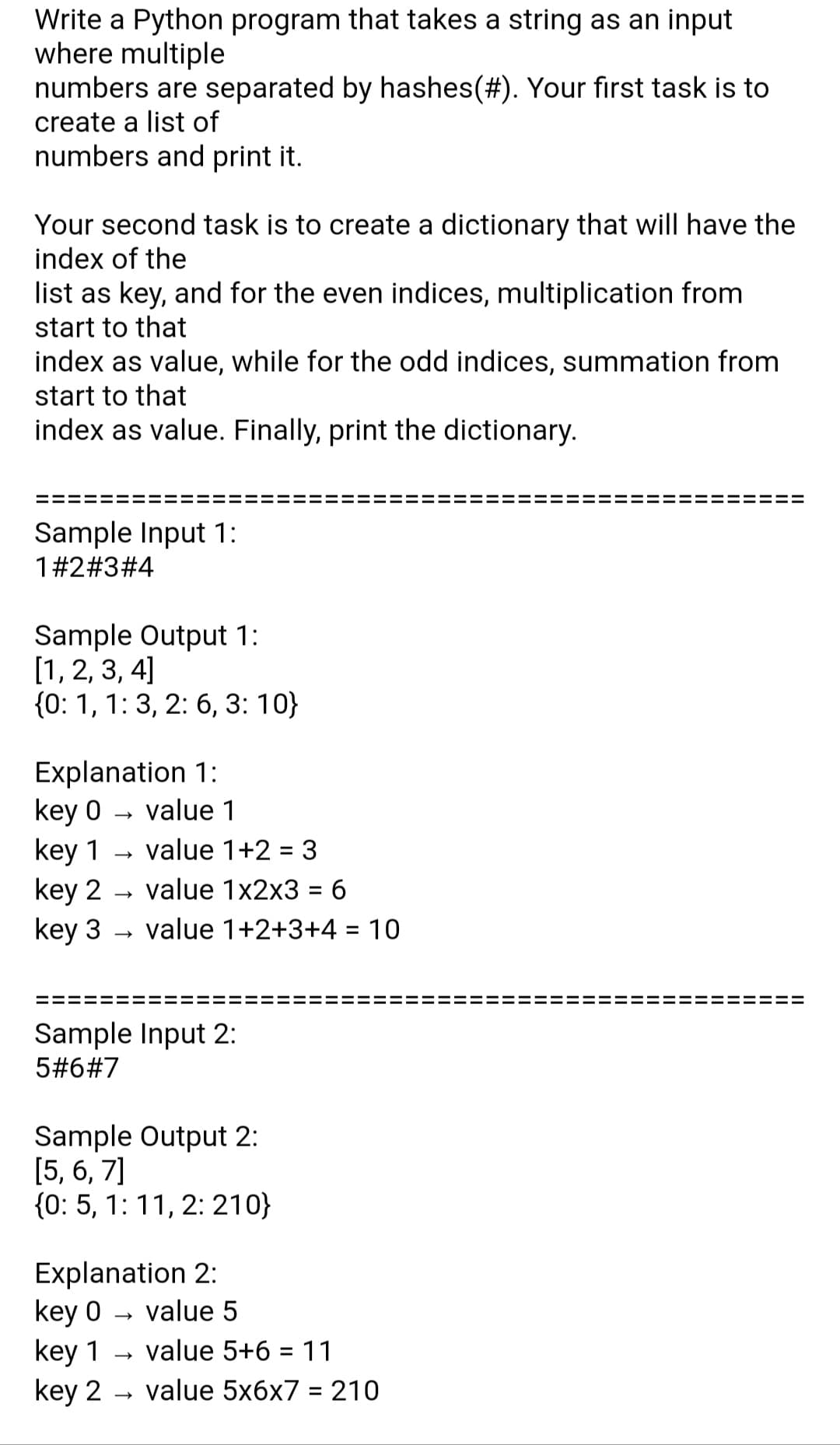 Write a Python program that takes a string as an input
where multiple
numbers are separated by hashes(#). Your first task is to
create a list of
numbers and print it.
Your second task is to create a dictionary that will have the
index of the
list as key, and for the even indices, multiplication from
start to that
index as value, while for the odd indices, summation from
start to that
index as value. Finally, print the dictionary.
Sample Input 1:
1#2#3#4
Sample Output 1:
[1, 2, 3, 4]
{0: 1, 1: 3, 2: 6, 3: 10}
Explanation 1:
key 0
key 1
key 2
key 3
value 1
value 1+2 = 3
value 1x2x3 = 6
value 1+2+3+4 = 10
Sample Input 2:
5#6#7
Sample Output 2:
[5, 6, 7]
{0: 5, 1: 11, 2: 210}
Explanation 2:
key 0 – value 5
key 1
key 2 - value 5x6x7 = 210
value 5+6 = 11
II
II
II
II
II
II
II
II
II
II
II
II
II
II
II
