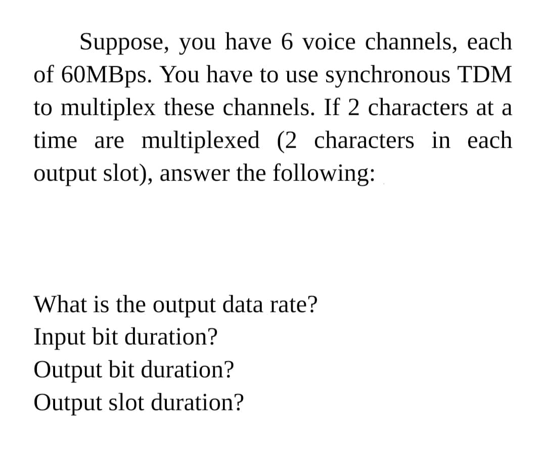 Suppose, you have 6 voice channels, each
of 60MBPS. You have to use synchronous TDM
to multiplex these channels. If 2 characters at a
time are multiplexed (2 characters in each
output slot), answer the following:
What is the output data rate?
Input bit duration?
Output bit duration?
Output slot duration?
