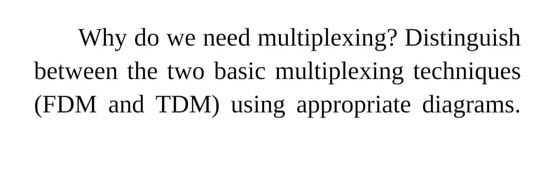 Why do we need multiplexing? Distinguish
between the two basic multiplexing techniques
(FDM and TDM) using appropriate diagrams.

