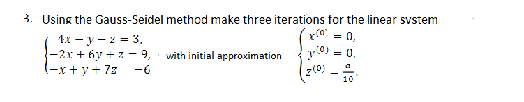 3. Using the Gauss-Seidel method make three iterations for the linear system
x(0) = 0,
4x - y -z = 3,
-2x + 6y + z = 9,
(-x+y+7z = -6
with initial approximation
y (0)
=
0,
z (0)
=
a
10