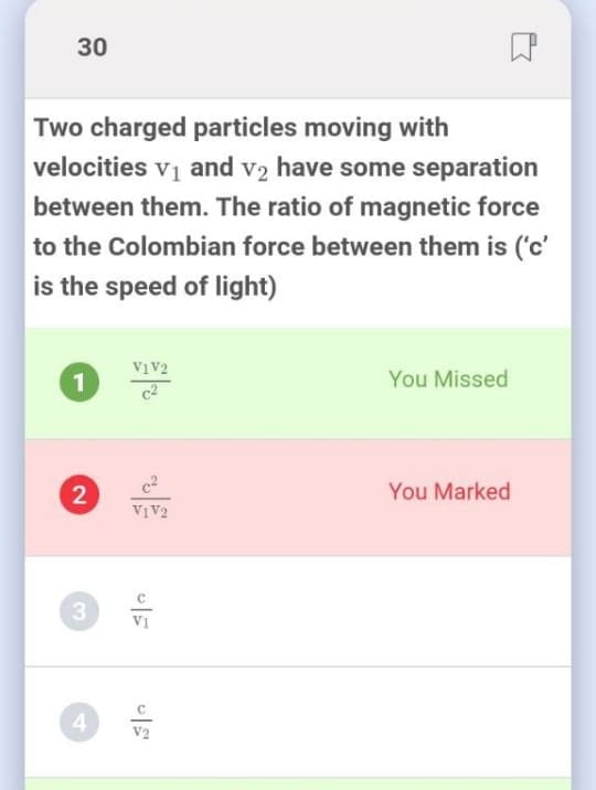 30
Two charged particles moving with
velocities vį and v2 have some separation
between them. The ratio of magnetic force
to the Colombian force between them is ('c'
is the speed of light)
V1V2
1
You Missed
You Marked
VIV2
V1
V2
2.
3,
