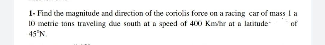 1- Find the magnitude and direction of the coriolis force on a racing car of mass 1 a
10 metric tons traveling due south at a speed of 400 Km/hr at a latitude
45°N.
of

