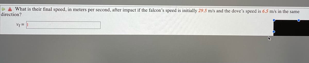 D A What is their final speed, in meters per second, after impact if the falcon's speed is initially 29.5 m/s and the dove's speed is 6.5 m/s in the same
direction?
Vf =

