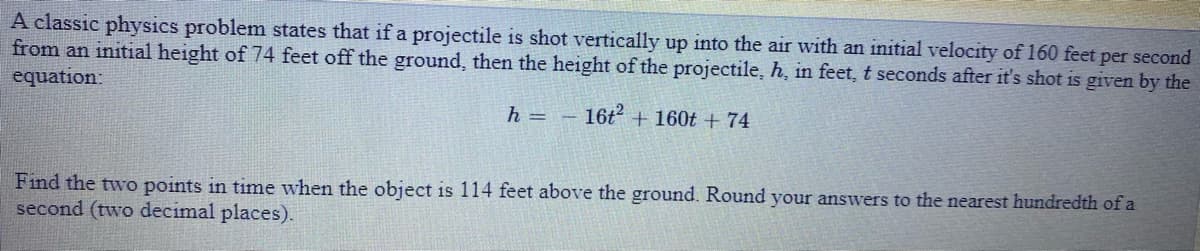 A classic physics problem states that if a projectile is shot vertically up into the air with an initial velocity of 160 feet per second
from an initial height of 74 feet off the ground, then the height of the projectile, h, in feet, t seconds after it's shot is given by the
equation:
h =
16t + 160t + 74
Find the two points in time when the object is 114 feet above the ground. Round your answers to the nearest hundredth of a
second (two decimal places).
