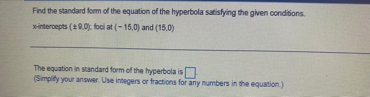 Find the standard form of the equation of the hyperbola satisfying the given conditions.
Xintercepts (+9,0), foci at (-16,0) and (15,0)
The equation in standard form of the hyperbola is
(Simplify your answer. Use integers or fractions for any numbers in the equation.).
