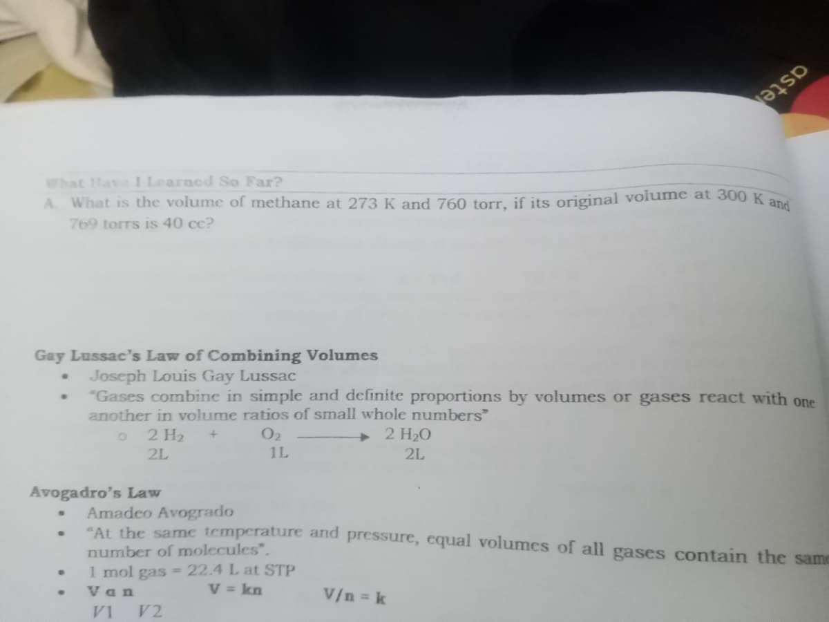 A What is the volume of methane at 273 K and 760 torr, if its original volume at 300 K and
aste
What Have I Learned So Far?
769 torrs is 40 cc?
Gay Lussac's Law of Combining Volumes
Joseph Louis Gay Lussac
"Gases combine in simple and definite proportions by volumes or gases react with one
another in volume ratios of small whole numbers"
2 H20
2 H2
1L
2L
2L
Avogadro's Law
Amadeo Avogrado
"At the same temperature and pressure, equal volumes of all gases contain the same
number of molecules".
1 mol gas -22.4 L at STP
V = kn
Van
V/n k
V1
V2
