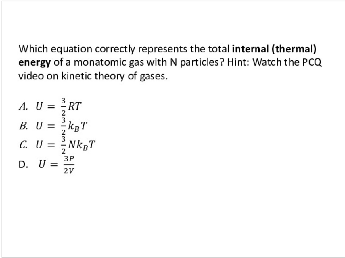 Which equation correctly represents the total internal (thermal)
energy of a monatomic gas with N particles? Hint: Watch the PCQ
video on kinetic theory of gases.
A. U =
RT
B. U = 2KRT
kgT
C. U = 2NKRT
ЗР
D. U =
2V
MINMIN3
