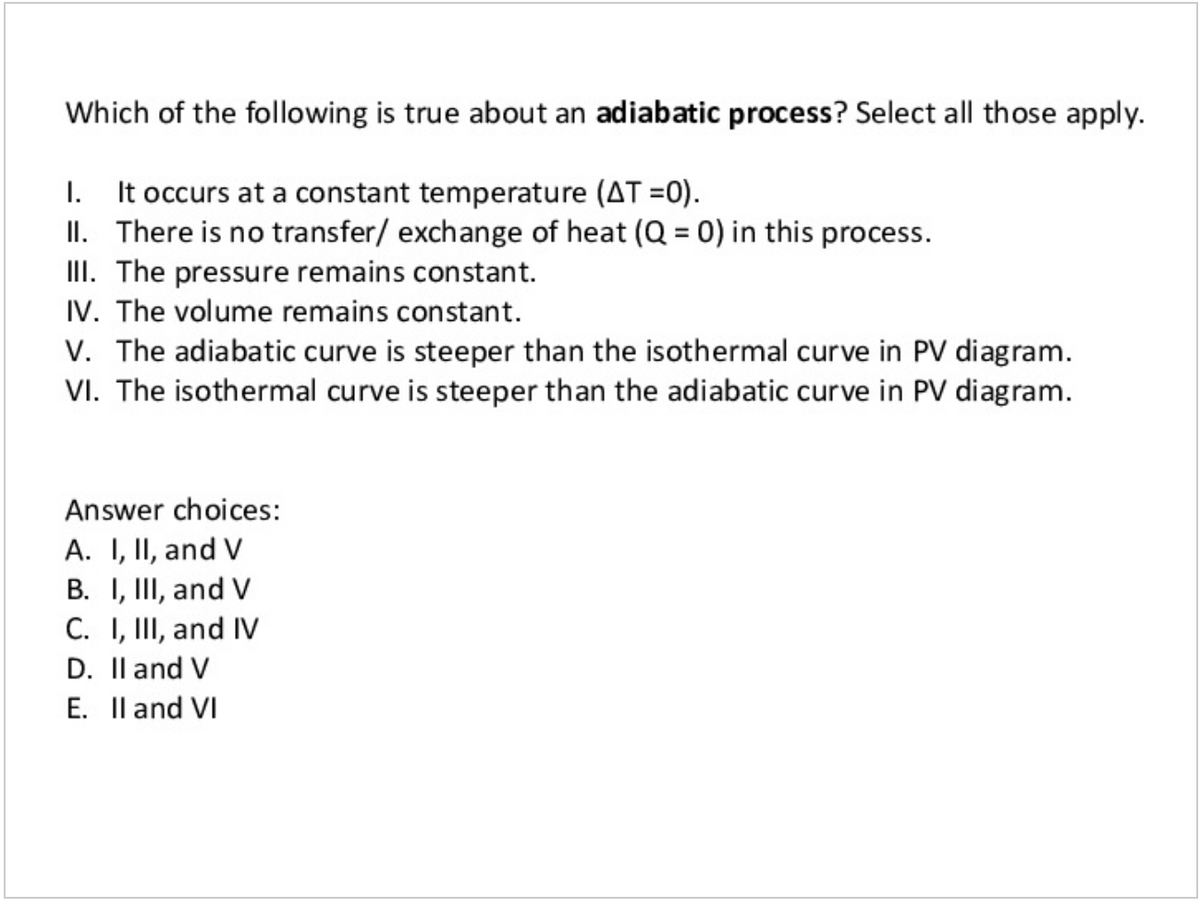 Which of the following is true about an adiabatic process? Select all those apply.
I. It occurs at a constant temperature (AT =0).
II. There is no transfer/ exchange of heat (Q = 0) in this process.
III. The pressure remains constant.
IV. The volume remains constant.
V. The adiabatic curve is steeper than the isothermal curve in PV diagram.
VI. The isothermal curve is steeper than the adiabatic curve in PV diagram.
Answer choices:
A. I, II, and V
B. I, II, and V
C. I, III, and IV
D. Il and V
E. Il and VI
