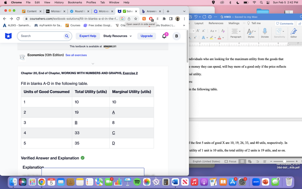 Chrome
●●
File Edit View History
← → C
A ALEKS-Samanth... AmyFranklin for Sa...
Search
1
Content x Bb Microsof X
2
3
4
5
coursehero.com/textbook-solutions/fill-in-blanks-a-d-in-the-f...
Bookmarks Profiles Tab Window Help
Fill in blanks A-D in the following table.
Units of Good Consumed
Round tri x O Micro ex x
Q
Chapter 20, End of Chapter, WORKING WITH NUMBERS AND GRAPHS, Exercise 2
Explanation
b Answere x +
G✩✩
S
Courses Free zodiac Googl... Cita Open search in side panel silu Studios | L...
‒‒‒ O
Economics (13th Edition) See all exercises
FEB
5
This textbook is available at amazon.com
Expert Help
10
19
B
Total Utility (utils) Marginal Utility (utils)
Verified Answer and Explanation ✔
33
35
Study Resources
10
A
✔Solve x
8
C
D
Upgrade
W
B
B2C
Layout
A A Aa Po
D
A✓ Av
x₂x²
2
rs:
J
WHW3 - Saved to my Mac
References Mailings » Tell me
3
in the following table.
English (United States)
Paragraph Styles
4
1
Iv
5
Focus E E
QSun Feb 5 2:42 PM
ndividuals who are looking for the maximum utility from the goods that
e money they can spend, will buy more of a good only if the price reflects
hal utility.
Dictate
zoom
Comments
6
f the first 5 units of good X are 10, 19, 26, 33, and 40 utils, respectively. In
utility of 1 unit is 10 utils, the total utility of 2 units is 19 utils, and so on.
V
Sensitivity
Editor
7
+
с
C
certificates_21371
36d-bbf...40b.pdf