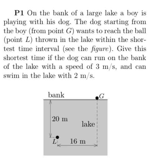 P1 On the bank of a large lake a boy is
playing with his dog. The dog starting from
the boy (from point G') wants to reach the ball
(point L) thrown in the lake within the shor-
test time interval (see the figure). Give this
shortest time if the dog can run on the bank
of the lake with a speed of 3 m/s, and can
swim in the lake with 2 m/s.
bank
G
20 m
lake
L
16 m
