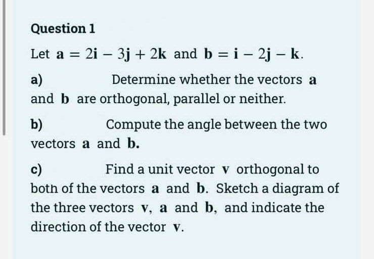 Question 1
Let a = 2i − 3j + 2k and b = i - 2j - k.
-
a)
and b are orthogonal, parallel or neither.
b)
vectors a and b.
Determine whether the vectors a
Compute the angle between the two
c)
Find a unit vector v orthogonal to
both of the vectors a and b. Sketch a diagram of
the three vectors v, a and b, and indicate the
direction of the vector V.