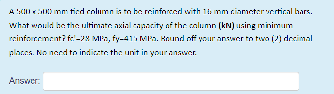 A 500 x 500 mm tied column is to be reinforced with 16 mm diameter vertical bars.
What would be the ultimate axial capacity of the column (kN) using minimum
reinforcement? fc'=28 MPa, fy=415 MPa. Round off your answer to two (2) decimal
places. No need to indicate the unit in your answer.
Answer:
