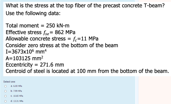 What is the stress at the top fiber of the precast concrete T-beam?
Use the following data:
Total moment = 250 kN-m
Effective stress fse= 862 MPa
Allowable concrete stress = fc=11 MPa
Consider zero stress at the bottom of the beam
I=3673x106 mm4
%3D
A=103125 mm²
Eccentricity = 271.6 mm
Centroid of steel is located at 100 mm from the bottom of the beam.
Select one:
O a. 6.00 MPa
b. 7.99 MPa
С. 10.65 MPa
d. 13.31 MPa
